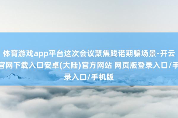 体育游戏app平台这次会议聚焦践诺期骗场景-开云app官网下载入口安卓(大陆)官方网站 网页版登录入口/手机版