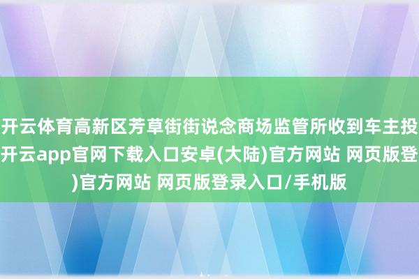 开云体育高新区芳草街街说念商场监管所收到车主投诉后实时交流-开云app官网下载入口安卓(大陆)官方网站 网页版登录入口/手机版