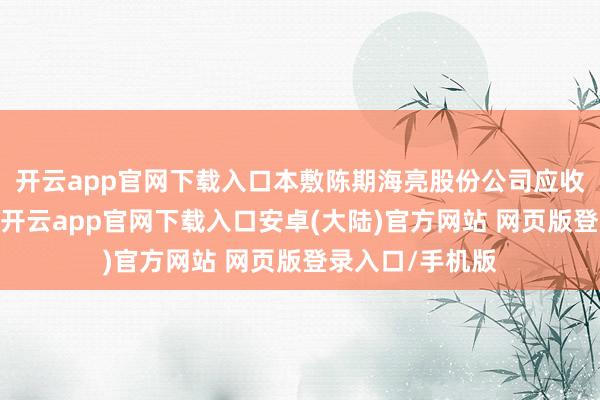 开云app官网下载入口本敷陈期海亮股份公司应收账款体量较大-开云app官网下载入口安卓(大陆)官方网站 网页版登录入口/手机版