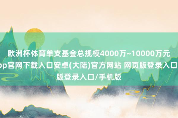 欧洲杯体育单支基金总规模4000万~10000万元-开云app官网下载入口安卓(大陆)官方网站 网页版登录入口/手机版