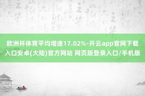 欧洲杯体育平均增速17.02%-开云app官网下载入口安卓(大陆)官方网站 网页版登录入口/手机版