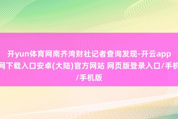 开yun体育网南齐湾财社记者查询发现-开云app官网下载入口安卓(大陆)官方网站 网页版登录入口/手机版