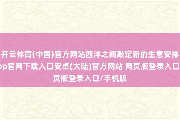 开云体育(中国)官方网站西洋之间敲定新的生意安排-开云app官网下载入口安卓(大陆)官方网站 网页版登录入口/手机版