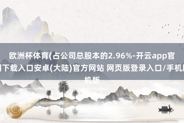欧洲杯体育(占公司总股本的2.96%-开云app官网下载入口安卓(大陆)官方网站 网页版登录入口/手机版