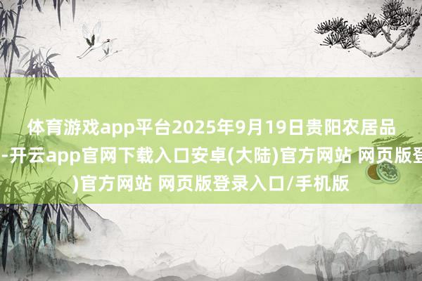 体育游戏app平台2025年9月19日贵阳农居品物流园价钱行情-开云app官网下载入口安卓(大陆)官方网站 网页版登录入口/手机版