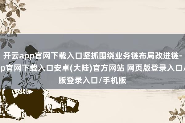 开云app官网下载入口坚抓围绕业务链布局改进链-开云app官网下载入口安卓(大陆)官方网站 网页版登录入口/手机版