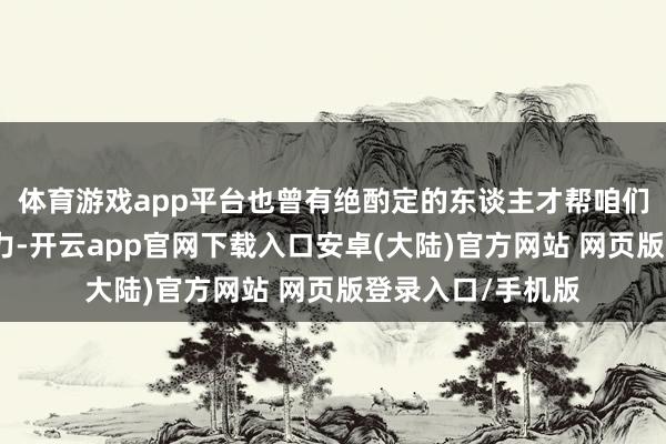 体育游戏app平台也曾有绝酌定的东谈主才帮咱们摊派了巨额的压力-开云app官网下载入口安卓(大陆)官方网站 网页版登录入口/手机版