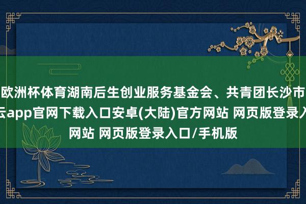 欧洲杯体育湖南后生创业服务基金会、共青团长沙市委主办-开云app官网下载入口安卓(大陆)官方网站 网页版登录入口/手机版