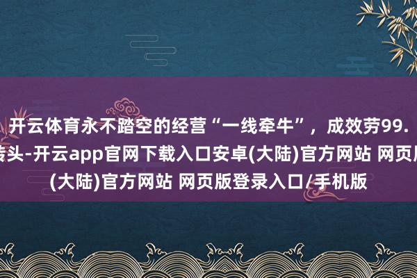 开云体育永不踏空的经营“一线牵牛”，成效劳99.8％，经反复测试转头-开云app官网下载入口安卓(大陆)官方网站 网页版登录入口/手机版