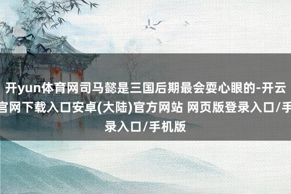 开yun体育网司马懿是三国后期最会耍心眼的-开云app官网下载入口安卓(大陆)官方网站 网页版登录入口/手机版