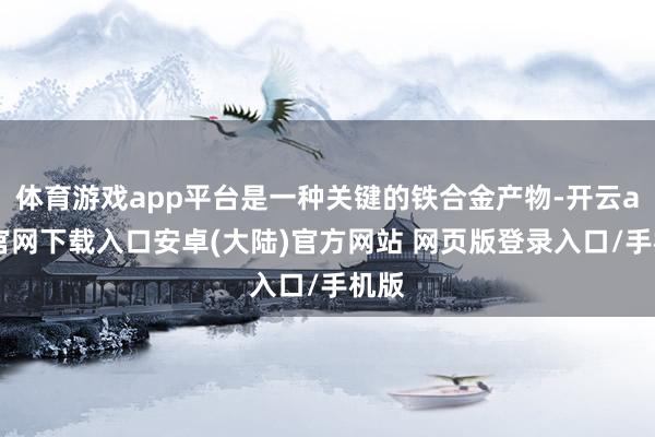 体育游戏app平台是一种关键的铁合金产物-开云app官网下载入口安卓(大陆)官方网站 网页版登录入口/手机版