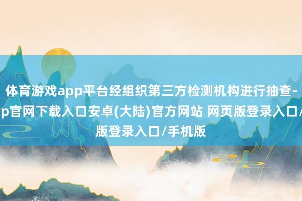 体育游戏app平台经组织第三方检测机构进行抽查-开云app官网下载入口安卓(大陆)官方网站 网页版登录入口/手机版