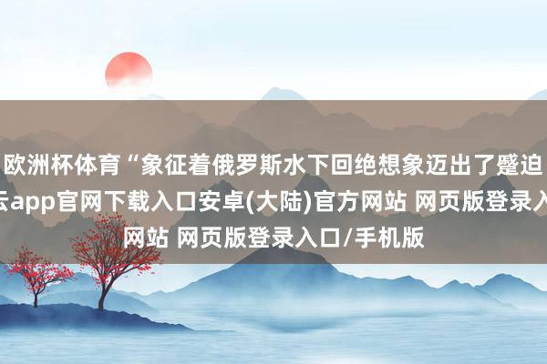 欧洲杯体育“象征着俄罗斯水下回绝想象迈出了蹙迫一步”-开云app官网下载入口安卓(大陆)官方网站 网页版登录入口/手机版