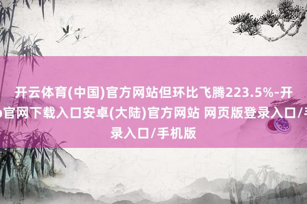 开云体育(中国)官方网站但环比飞腾223.5%-开云app官网下载入口安卓(大陆)官方网站 网页版登录入口/手机版