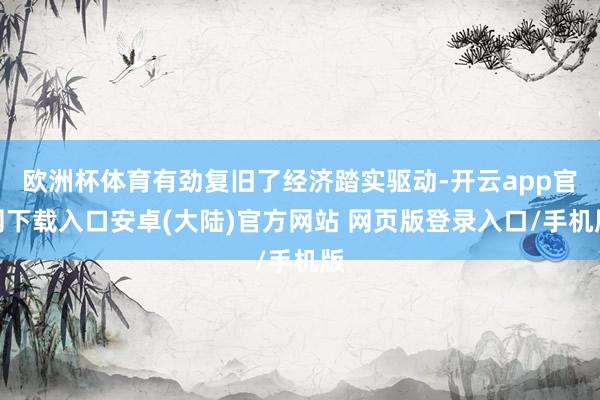 欧洲杯体育有劲复旧了经济踏实驱动-开云app官网下载入口安卓(大陆)官方网站 网页版登录入口/手机版