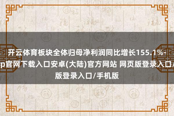 开云体育板块全体归母净利润同比增长155.1%-开云app官网下载入口安卓(大陆)官方网站 网页版登录入口/手机版
